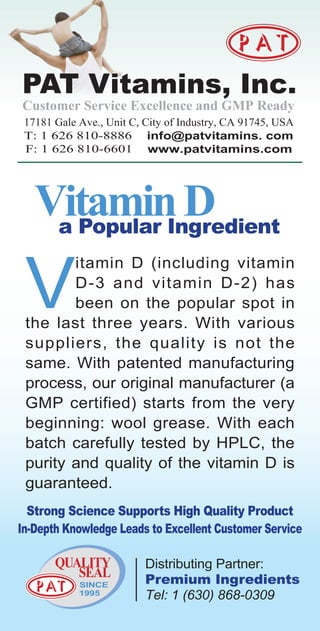Customer Service Excellence and GMP Ready
 17181 Gale Ave., Unit C, City of Industry, CA 91745, USA
 T: 1 626 810-8886 info@patvitamins. com
 F: 1 626 810-6601 www.patvitamins.com




 V
        itamin D (including vitamin
        D-3 and vitamin D-2) has
        been on the popular spot in
 the last three years. With various
 suppliers, the quality is not the
 same. With patented manufacturing
 process, our original manufacturer (a
 GMP certified) starts from the very
 beginning: wool grease. With each
 batch carefully tested by HPLC, the
 purity and quality of the vitamin D is
 guaranteed.
  Strong Science Supports High Quality Product
In-Depth Knowledge Leads to Excellent Customer Service

       QUALITY            Distributing Partner:
          SEAL            Premium Ingredients
            SINCE
            1995          Tel: 1 (630) 868-0309
 