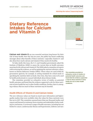 REPORT BRIEF  NOVEMBER 2010




                                                                 For more information visit www.iom.edu/vitamind




Dietary Reference
Intakes for Calcium
and Vitamin D




Calcium and vitamin D are two essential nutrients long known for their
role in bone health. Over the last ten years, the public has heard conflicting
messages about other benefits of these nutrients—especially vitamin D—and
also about how much calcium and vitamin D they need to be healthy.
	 To help clarify this issue, the U. S. and Canadian governments asked the
Institute of Medicine (IOM) to assess the current data on health outcomes
associated with calcium and vitamin D. The IOM tasked a committee of experts
with reviewing the evidence, as well as updating the nutrient reference values,
known as Dietary Reference Intakes (DRIs). These values are used widely by         The committee provided an
government agencies, for example, in setting standards for school meals or         exhaustive review of studies on
specifying the nutrition label on foods. Over time, they have come to be used      potential health outcomes and
by health professionals to counsel individuals about dietary intake.               found that the evidence supported
	 The committee provided an exhaustive review of studies on potential              a role for these nutrients in bone
                                                                                   health but not in other health
health outcomes and found that the evidence supported a role for these nutri-
                                                                                   conditions.
ents in bone health but not in other health conditions. Further, there is emerg-
ing evidence that too much of these nutrients may be harmful.



Health Effects of Vitamin D and Calcium Intake
The new reference values are based on much more information and higher-
quality studies than were available when the values for these nutrients were
first set in 1997. The committee assessed more than one thousand studies and
reports and listened to testimony from scientists and stakeholders before mak-
ing its conclusions. It reviewed a range of health outcomes, including but not
limited to cancer, cardiovascular disease and hypertension, diabetes and met-
 