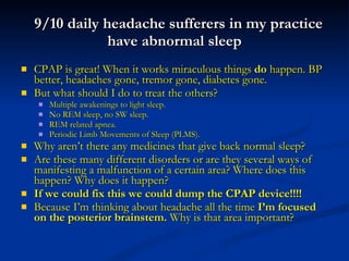 9/10 daily headache sufferers in my practice have abnormal sleep CPAP is great! When it works miraculous things  do  happen. BP better, headaches gone, tremor gone, diabetes gone. But what should I do to treat the others? Multiple awakenings to light sleep. No REM sleep, no SW sleep.  REM related apnea.  Periodic Limb Movements of Sleep (PLMS). Why aren’t there any medicines that give back normal sleep? Are these many different disorders or are they several ways of manifesting a malfunction of a certain area? Where does this happen? Why does it happen?  If we could fix this we could dump the CPAP device!!!! Because I’m thinking about headache all the time  I’m focused on the posterior brainstem.  Why is that area important? 