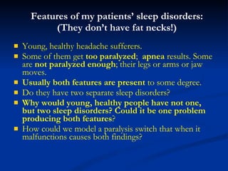 Features of my patients’ sleep disorders: (They don’t have fat necks!) Young, healthy headache sufferers.  Some of them get  too paralyzed ;  apnea  results. Some are  not paralyzed enough ; their legs or arms or jaw moves.  Usually both features are present  to some degree. Do they have two separate sleep disorders? Why would young, healthy people have not one, but two sleep disorders?   Could it be one problem producing both features ? How could we model a paralysis switch that when it malfunctions causes both findings? 