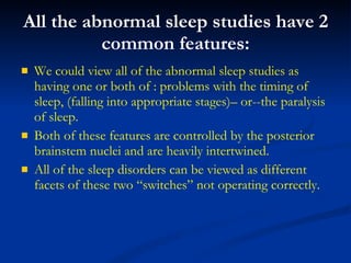 All the abnormal sleep studies have 2 common features: We could view all of the abnormal sleep studies as having one or both of : problems with the timing of sleep, (falling into appropriate stages)– or--the paralysis of sleep. Both of these features are controlled by the posterior brainstem nuclei and are heavily intertwined. All of the sleep disorders can be viewed as different facets of these two “switches” not operating correctly. 