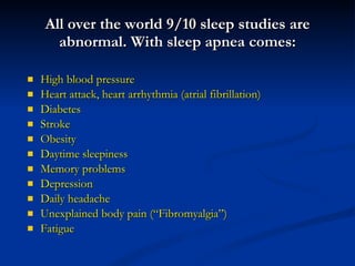 All over the world 9/10 sleep studies are abnormal. With sleep apnea comes: High blood pressure Heart attack, heart arrhythmia (atrial fibrillation) Diabetes Stroke Obesity Daytime sleepiness Memory problems Depression Daily headache Unexplained body pain (“Fibromyalgia”) Fatigue 