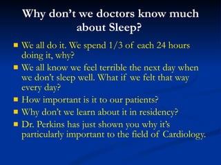 Why don’t we doctors know much about Sleep?  We all do it. We spend 1/3 of each 24 hours doing it, why? We all know we feel terrible the next day when  we don’t sleep well. What if we felt that way every day? How important is it to our patients? Why don’t we learn about it in residency? Dr. Perkins has just shown you why it’s particularly important to the field of Cardiology. 