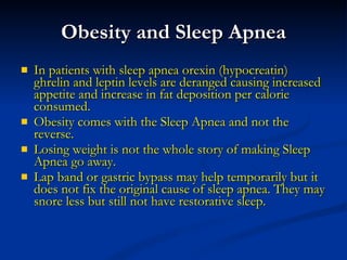 Obesity and Sleep Apnea In patients with sleep apnea orexin (hypocreatin) ghrelin and leptin levels are deranged causing increased appetite and increase in fat deposition per calorie consumed. Obesity comes with the Sleep Apnea and not the reverse. Losing weight is not the whole story of making Sleep Apnea go away. Lap band or gastric bypass may help temporarily but it does not fix the original cause of sleep apnea. They may snore less but still not have restorative sleep. 