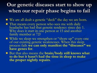 Our genetic diseases start to show up when our repair phase begins to fail We are all dealt a genetic “deck” the day we are born. That means every person who sees me with daily headache has had that genetic tendency since day 1. Why does it start in one person at 15 and another family member at 72?  While we sleep we strengthen or “shore up” every one of our existing genetic weaknesses. When this sleep process fails  we can only manifest the “diseases” we have genes for . But that also means the  brain/body still knows what to do but it hasn’t had the time in sleep to make the proper nightly repairs . 