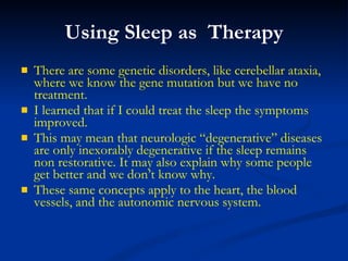 Using Sleep as  Therapy There are some genetic disorders, like cerebellar ataxia,  where we know the gene mutation but we have no treatment.  I learned that if I could treat the sleep the symptoms improved.  This may mean that neurologic “degenerative” diseases are only inexorably degenerative if the sleep remains non restorative. It may also explain why some people get better and we don’t know why. These same concepts apply to the heart, the blood vessels, and the autonomic nervous system. 