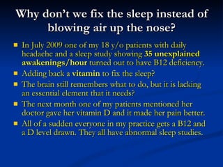 Why don’t we fix the sleep instead of blowing air up the nose? In July 2009 one of my 18 y/o patients with daily headache and a sleep study showing  35 unexplained awakenings/hour  turned out to have B12 deficiency.  Adding back a  vitamin  to fix the sleep?  The brain still remembers what to do, but it is lacking an essential element that it needs?  The next month one of my patients mentioned her doctor gave her vitamin D and it made her pain better. All of a sudden everyone in my practice gets a B12 and a D level drawn. They all have abnormal sleep studies. 