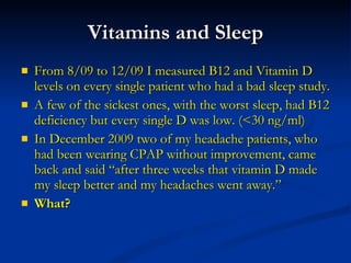 Vitamins and Sleep From 8/09 to 12/09 I measured B12 and Vitamin D levels on every single patient who had a bad sleep study. A few of the sickest ones, with the worst sleep, had B12 deficiency but every single D was low. (<30 ng/ml) In December 2009 two of my headache patients, who had been wearing CPAP without improvement, came back and said “after three weeks that vitamin D made my sleep better and my headaches went away.”  What? 