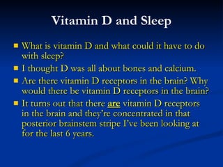 Vitamin D and Sleep What is vitamin D and what could it have to do with sleep? I thought D was all about bones and calcium. Are there vitamin D receptors in the brain? Why would there be vitamin D receptors in the brain? It turns out that there  are  vitamin D receptors in the brain and they’re concentrated in that posterior brainstem stripe I’ve been looking at for the last 6 years. 