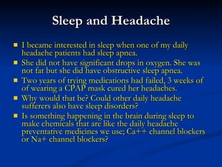 Sleep and Headache I became interested in sleep when one of my daily headache patients had sleep apnea. She did not have significant drops in oxygen. She was not fat but she did have obstructive sleep apnea. Two years of trying medications had failed, 3 weeks of of wearing a CPAP mask cured her headaches. Why would that be? Could other daily headache sufferers also have sleep disorders? Is something happening in the brain during sleep to make chemicals that are like the daily headache preventative medicines we use; Ca++ channel blockers or Na+ channel blockers? 