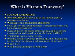 What is Vitamin D anyway? IT’S NOT A VITAMIN!!! It’s a HORMONE  that we make, like thyroid, cortisol, estrogen, testosterone. We make it on our skin from cholesterol . UVB light hits the skin and changes 7 dehydrocholesterol to D hormone; cholecalciferol. Every animal on the planet; hamsters, birds, reptiles, fish and insects make this chemical, on their skin, from UVB light. This implies that it is very, very old. Probably the dinosaurs made Hormone D. If it’s found in fish it’s there from way before we all crawled out of the water. What’s it for? Would it have anything to do with sleep? 