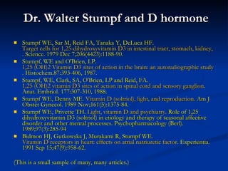 Dr. Walter Stumpf and D hormone Stumpf WE, Sar M, Reid FA, Tanaka Y, DeLuca HF.  Target cells for 1,25-dihydroxyvitamin D3 in intestinal tract, stomach, kidney, skin, pituitary, and parathyroid . Science. 1979 Dec 7;206(4423):1188-90. Stumpf, WE and O'Brien, LP.  1,25 (OH)2 Vitamin D3 sites of action in the brain: an  autoradiographic  study . Histochem.87:393-406, 1987. Stumpf, WE, Clark, SA, O'Brien, LP and Reid, FA.  1,25 (OH)2 vitamin D3 sites of action in spinal cord and sensory ganglion . Anat. Embriol. 177:307-310, 1988. Stumpf WE, Denny ME . Vitamin D ( soltriol ), light, and reproduction.  Am J Obstet Gynecol. 1989 Nov;161(5):1375-84.  Stumpf WE, Privette TH.  Light, vitamin D and psychiatry.  Role of 1,25 dihydroxyvitamin D3 (soltriol) in etiology and therapy of seasonal affective disorder and other mental processes. Psychopharmacology (Berl). 1989;97(3):285-94  Bidmon HJ, Gutkowska J, Murakami R, Stumpf WE.  Vitamin D receptors in heart: effects on  atrial   natriuretic  factor . Experientia. 1991 Sep 15;47(9):958-62.  (This is a small sample of many, many articles.) 