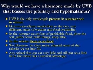 Why would we have a hormone made by UVB that bosses the pituitary and hypothalamus? UVB is the only wavelength  present in summer not in winter. D hormone adjusts metabolism to the two, very different, states of weather and food availability. In the summer we eat lots of perishable food, plow the soil, gather food, build things, sleep little. In the winter  there is no food .  We hibernate, we sleep more, channel more of the calories we eat into fat. Any animal that can eat very little and still put on a little fat in the winter has a survival advantage. 