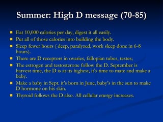 Summer: High D message (70-85) Eat 10,000 calories per day, digest it all easily. Put all of those calories into building the body. Sleep fewer hours ( deep, paralyzed, work sleep done in 6-8 hours). There are D receptors in ovaries, fallopian tubes, testes; The estrogen and testosterone follow the D. September is harvest time, the D is at its highest, it’s time to mate and make a baby. Make a baby in Sept. it’s born in June, baby’s in the sun to make D hormone on his skin. Thyroid follows the D also. All cellular energy increases. 