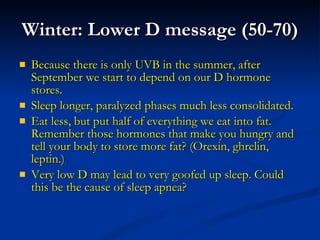 Winter: Lower D message (50-70) Because there is only UVB in the summer, after September we start to depend on our D hormone stores.  Sleep longer, paralyzed phases much less consolidated. Eat less, but put half of everything we eat into fat. Remember those hormones that make you hungry and tell your body to store more fat? (Orexin, ghrelin, leptin.) Very low D may lead to very goofed up sleep. Could this be the cause of sleep apnea? 