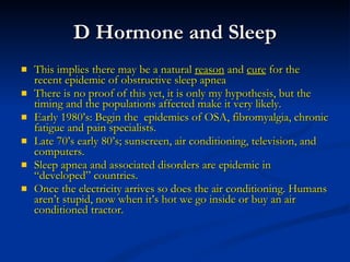 D Hormone and Sleep This implies there may be a natural  reason  and  cure  for the recent epidemic of obstructive sleep apnea There is no proof of this yet, it is only my hypothesis, but the timing and the populations affected make it very likely. Early 1980’s: Begin the  epidemics of OSA, fibromyalgia, chronic fatigue and pain specialists. Late 70’s early 80’s; sunscreen, air conditioning, television, and computers. Sleep apnea and associated disorders are epidemic in “developed” countries.  Once the electricity arrives so does the air conditioning. Humans aren’t stupid, now when it’s hot we go inside or buy an air conditioned tractor. 