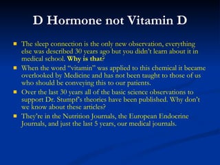 D Hormone not Vitamin D The sleep connection is the only new observation, everything else was described 30 years ago but you didn’t learn about it in medical school.  Why is that ? When the word “vitamin” was applied to this chemical it became overlooked by Medicine and has not been taught to those of us who should be conveying this to our patients. Over the last 30 years all of the basic science observations to support Dr. Stumpf’s theories have been published. Why don’t we know about these articles? They’re in the Nutrition Journals, the European Endocrine Journals, and just the last 5 years, our medical journals. 