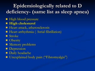 Epidemiologically related to D deficiency- (same list as sleep apnea) High blood pressure High cholesterol  Heart attack, atherosclerosis Heart arrhythmia ( Atrial fibrillation) Stroke Obesity Memory problems Depression Daily headache Unexplained body pain (“Fibromyalgia”) 