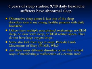 6 years of sleep studies: 9/10 daily headache sufferers have abnormal sleep Obstructive sleep apnea is just one of the sleep disorders seen in my young, healthy patients with daily headache.  Others have multiple unexplained awakenings, no REM sleep, no slow wave sleep, or REM related apnea. They do not have large oxygen drops. Some also kick their legs in sleep; Periodic Limb Movements of Sleep (PLMS). Why? Are these many different disorders or are they several ways of manifesting a malfunction of a certain area? 