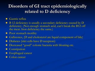 Disorders of GI tract epidemiologically related to D deficiency Gastric reflux B 12 deficiency is usually a secondary deficiency caused by D deficiency. (Not enough stomach acid, can’t break the B12 off the meat. Iron deficiency the same.) Poor stomach motility Gallstones, (D and cholesterol are liquid component of bile) Diabetes (islet cells have D receptors) Decreased “good” colonic bacteria with bloating etc. Constipation Esophageal cancer Colon cancer 