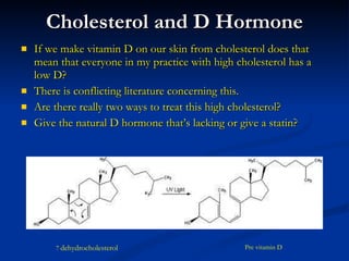 Cholesterol and D Hormone If we make vitamin D on our skin from cholesterol does that mean that everyone in my practice with high cholesterol has a low D?  There is conflicting literature concerning this.  Are there really two ways to treat this high cholesterol?  Give the natural D hormone that’s lacking or give a statin? 7   dehydrocholesterol Pre vitamin D 