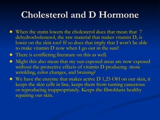 Cholesterol and D Hormone When the statin lowers the cholesterol does that mean that  7 dehydrocholesterol, the raw material that makes vitamin D, is lower on the skin too? If so does that imply that I won’t be able to make vitamin D now when I go out in the sun?  There is conflicting literature on this as well. Might this also mean that my sun exposed areas are now exposed without the protective effects of vitamin D producing  more wrinkling, color changes, and bruising? We have the enzyme that makes active D 1,25 OH on our skin, it keeps the skin cells in line, keeps them from turning cancerous or reproducing inappropriately. Keeps the fibroblasts healthy repairing our skin. 