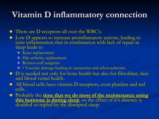 Vitamin D inflammatory connection There are D receptors all over the WBC’s.  Low D appears to increase proinflamatory actions, leading to joint inflammation that in combination with lack of repair in sleep leads to  Knee replacement Hip arthritis, replacement Rotator cuff surgeries ? Vascular damage leading to aneurysms and atherosclerosis D is needed not only for bone health but also for fibroblast, skin and blood vessel health. All blood cells have vitamin D receptors, even platelets and red cells. Probably the  time that we do most of the maintenance using this hormone is during sleep , so the effect of it’s absence is doubled or tripled by the disrupted sleep. 