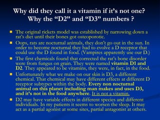 Why did they call it a vitamin if it’s not one?   Why the “D2” and “D3” numbers ? The original rickets model was established by narrowing down a rat’s diet until their bones got osteoporotic.  Oops, rats are nocturnal animals, they don’t go out in the sun. In order to become nocturnal they had to evolve a D receptor that could use the D found in food. (Vampires apparently use our D.) The first chemicals found that corrected the rat’s bone disorder were from fungus on grain. They were named  vitamin D1 and D2 . They appeared to be vitamins, they were, in fact, in the food. Unfortunately what we make on our skin is D3, a different chemical. That chemical may have different effects at different D receptor subtypes within the body.  Every non nocturnal animal on this planet including man makes and uses D3,   and it’s not in the food anywhere .  It is not a vitamin. D2 may have variable effects in different species and different individuals. In my patients it seems to worsen the sleep. It may act as a partial agonist at some sites, partial antagonist at others. 