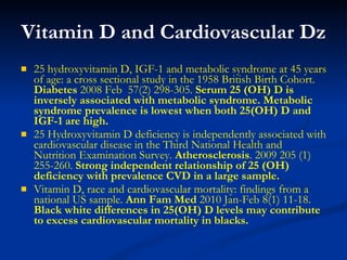 Vitamin D and Cardiovascular Dz 25 hydroxyvitamin D, IGF-1 and metabolic syndrome at 45 years of age: a cross sectional study in the 1958 British Birth Cohort.  Diabetes  2008 Feb  57(2) 298-305.  Serum 25 (OH) D is inversely associated with metabolic syndrome. Metabolic syndrome prevalence is lowest when both 25(OH) D and IGF-1 are high. 25 Hydroxyvitamin D deficiency is independently associated with   cardiovascular disease in the Third National Health and Nutrition Examination Survey.  Atherosclerosis . 2009 205 (1) 255-260.  Strong independent relationship of 25 (OH) deficiency with prevalence CVD in a large sample. Vitamin D, race and cardiovascular mortality: findings from a national US sample.  Ann Fam Med  2010 Jan-Feb 8(1) 11-18.  Black white differences in 25(OH) D levels may contribute to excess cardiovascular mortality in blacks. 