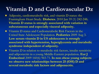 Vitamin D and Cardiovascular Dz Adiposity, cardiometabolic risk, and vitamin D status: the Framingham Heart Study.  Diabetes . 2010 Jan 59 (1) 242-248 . Vitamin D status is strongly associated with variation in subcutaneous and especially visceral adiposity.  Vitamin D status and Cardiometabolic Risk Factors in the United State Adolescent Population.  Pediatrics  2009 Aug 3.  Low serum vitamin D in US adolescents is strongly associated with hypertension, hyperglycemia and metabolic syndrome independent of adiposity. Vitamin D in relation to metabolic risk factors, insulin sensitivity and adiponectin in a young Middle-Eastern population . Eur J Endocrinol  2009 160(6) 965-71.  In non obese young subjects we observe new relationships between 25 (OH) D and several metabolic risk factors and adiponectin.  