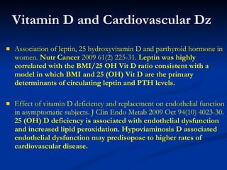 Vitamin D and Cardiovascular Dz Association of leptin, 25 hydroxyvitamin D and parthyroid hormone in women.  Nutr Cancer  2009 61(2) 225-31.  Leptin was highly correlated with the BMI/25 OH Vit D ratio consistent with a model in which BMI and 25 (OH) Vit D are the primary determinants of circulating leptin and PTH levels. Effect of vitamin D deficiency and replacement on endothelial function in asymptomatic subjects. J Clin Endo Metab 2009 Oct 94(10) 4023-30.  25 (OH) D deficiency is associated with endothelial dysfunction and increased lipid peroxidation. Hypoviaminosis D associated endothelial dysfunction may predisopose to higher rates of cardiovascular disease. 