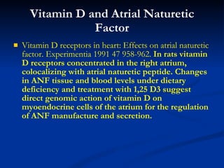 Vitamin D and Atrial Naturetic Factor Vitamin D receptors in heart: Effects on atrial naturetic factor. Experimentia 1991 47 958-962.  In rats vitamin D receptors concentrated in the right atrium, colocalizing with atrial naturetic peptide. Changes in ANF tissue and blood levels under dietary deficiency and treatment with 1,25 D3 suggest direct genomic action of vitamin D on myoendocrine cells of the atrium for the regulation of ANF manufacture and secretion.   