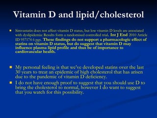 Vitamin D and lipid/cholesterol Simvastatin does not affect vitamin D status, but low vitamin D levels are associated with dyslipidemia: Results form a randomised controlled trial .  Int J End   2010 Article ID 957174 6 pgs.   These findings do not support a pharmacologic effect of statins on vitamin D status, but do suggest that vitamin D may influence plasma lipid profile and thus be of importance to cardiovascular health. My personal feeling is that we’ve developed statins over the last 30 years to treat an epidemic of high cholesterol that has arisen due to the pandemic of vitamin D deficiency.  I do not have enough proof to suggest that you should use D to bring the cholesterol to normal, however I do want to suggest that you watch for this possibility. 