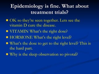 Epidemiology is fine. What about treatment trials? OK so they’re seen together. Lets see the vitamin D cure the disease. VITAMIN What’s the right dose?  HORMONE What’s the right level?  What’s the dose to get to the right level? This is the hard part. Why is the sleep observation so pivotal? 