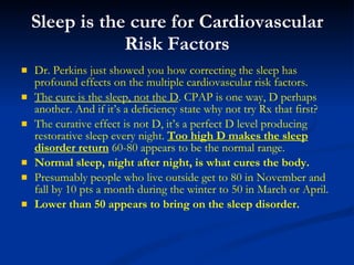 Sleep is the cure for Cardiovascular Risk Factors Dr. Perkins just showed you how correcting the sleep has profound effects on the multiple cardiovascular risk factors. The cure is the sleep, not the D . CPAP is one way, D perhaps another. And if it’s a deficiency state why not try Rx that first? The curative effect is not D, it’s a perfect D level producing restorative sleep every night.  Too high D makes the sleep disorder return  60-80 appears to be the normal range. Normal sleep, night after night, is what cures the body. Presumably people who live outside get to 80 in November and fall by 10 pts a month during the winter to 50 in March or April. Lower than 50 appears to bring on the sleep disorder. 