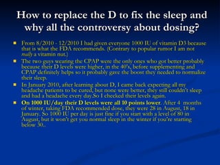 How to replace the D to fix the sleep and why all the controversy about dosing? From 8/2010 - 12/2010 I had given everyone 1000 IU of vitamin D3 because that is what the FDA recommends. (Contrary to popular rumor I am not  really  a vitamin nut.) The two guys wearing the CPAP were the only ones who got better probably because their D levels were higher, in the 40’s, before supplementing and CPAP definitely helps so it probably gave the boost they needed to normalize their sleep. In January 2010, after learning about D, I came back expecting all my headache patients to be cured, but none were better, they still couldn’t sleep and had a headache every day.So I checked their levels again.  On 1000 IU/day their D levels were all 10 points lower . After 4  months of winter, taking FDA recommended dose, they were 28 in August, 18 in January. So 1000 IU per day is just fine if you start with a level of 80 in August, but it won’t get you normal sleep in the winter if you’re starting below 30.. 
