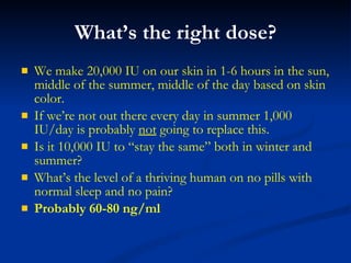 What’s the right dose? We make 20,000 IU on our skin in 1-6 hours in the sun, middle of the summer, middle of the day based on skin color. If we’re not out there every day in summer 1,000 IU/day is probably  not  going to replace this. Is it 10,000 IU to “stay the same” both in winter and summer? What’s the level of a thriving human on no pills with normal sleep and no pain? Probably 60-80 ng/ml 