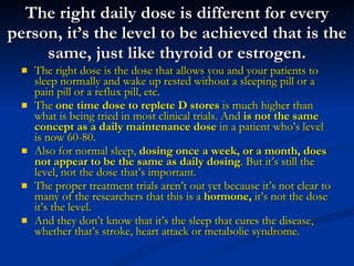 The right daily dose is different for every person, it’s the level to be achieved that is the same, just like thyroid or estrogen. The right dose is the dose that allows you and your patients to sleep normally and wake up rested without a sleeping pill or a pain pill or a reflux pill, etc. The  one time dose to replete D stores  is much higher than what is being tried in most clinical trials. And  is not the same concept as a daily maintenance dose  in a patient who’s level is now 60-80. Also for normal sleep,  dosing once a week, or a month, does not appear to be the same as daily dosing . But it’s still the level, not the dose that’s important. The proper treatment trials aren’t out yet because it’s not clear to many of the researchers that this is a  hormone,  it’s not the dose it’s the level.  And they don’t know that it’s the sleep that cures the disease, whether that’s stroke, heart attack or metabolic syndrome. 