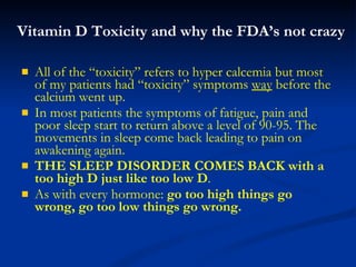 Vitamin D Toxicity and why the FDA’s not crazy All of the “toxicity” refers to hyper calcemia but most of my patients had “toxicity” symptoms  way  before the calcium went up.  In most patients the symptoms of fatigue, pain and poor sleep start to return above a level of 90-95. The movements in sleep come back leading to pain on awakening again.  THE SLEEP DISORDER COMES BACK with a too high D just like too low D . As with every hormone:  go too high things go wrong, go too low things go wrong. 