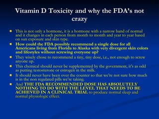 Vitamin D Toxicity and why the FDA’s not crazy This is not only a hormone, it is a hormone with a narrow band of normal and it changes in each person from month to month and year to year based on sun exposure and skin type.  How could the FDA possibly recommend a single dose for all Americans living from Florida to Alaska with very divergent skin colors and lifestyles without screwing everyone up? They wisely chose to recommend a tiny, tiny dose, i.e., not enough to screw anyone up. This chemical should never be supplemented by the government, it’s as odd as putting testosterone or estrogen in the milk. It should never have been over the counter so that we’re not sure how much is in the non regulated pills we’re taking. And  THE FDA RECOMMENDED DOSE HAS ABSOLUTELY NOTHING TO DO WITH THE LEVEL THAT NEEDS TO BE ACHIEVED IN A CLINICAL TRIAL  to produce normal sleep and normal physiologic effect. 