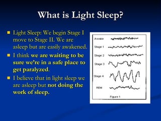 What is Light Sleep? Light Sleep: We begin Stage I  move to Stage II. We are asleep but are easily awakened.  I think  we are waiting to be sure we’re in a safe place to get paralyzed . I believe that in light sleep we are asleep but  not doing the work of sleep. 