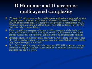 D Hormone and D receptors: multilayered complexity “ Vitamin D” will turn out to be a multi layered endocrine system with at least 3, maybe more,  separate, active forms. In certain situations D25OH and  D1,25OH may both bind to D receptors and produce a heterodimer of 2 D receptors that has a different effect than D 1,25 OH by itself. D 24, 25 OH may have other responsibilities. There are different receptor subtypes in different organs of the body and species differences in receptor subtypes as well. Observations in nocturnal animals such as rats (or vampires) cannot always be generalized to humans. Different organs in the body make their active D at the rate they need it and D 1,25 OH probably does not penetrate into the brain. (Which is after all the only important organ in the body.) D 1,25 OH is  not  the only active chemical and D25 OH is  not  just a storage chemical. In higher “summer” doses D25OH  is probably active on mood and sleep the day it is given. 