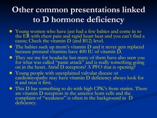 Other common presentations linked to D hormone deficiency Young women who have just had a few babies and come in to the ER with chest pain and rapid heart beat and you can’t find a cause; Check the vitamin D (and B12) level.  The babies suck up mom’s vitamin D and it never gets replaced because prenatal vitamins have 400 IU of vitamin D. They see me for headache but many of them have also seen you for what was called “panic attack” and is really something going on in the heart. Atrial D receptors? A PFO that is opening? Young people with unexplained valvular disease or cardiomyopathy may have vitamin D deficiency always look for it and treat it first. This D has something to do with high CPK’s from statins. There are vitamin D receptors in the anterior horn cells and the complaint of “weakness” is often in the background in  D deficiency. 
