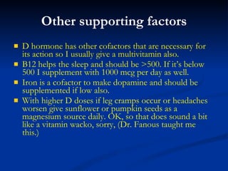 Other supporting factors D hormone has other cofactors that are necessary for its action so I usually give a multivitamin also. B12 helps the sleep and should be >500. If it’s below 500 I supplement with 1000 mcg per day as well. Iron is a cofactor to make dopamine and should be supplemented if low also. With higher D doses if leg cramps occur or headaches worsen give sunflower or pumpkin seeds as a magnesium source daily. OK, so that does sound a bit like a vitamin wacko, sorry, (Dr. Fanous taught me this.) 