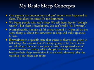 My Basic Sleep Concepts Our patients are unconscious and can’t report what happened in sleep. That does not mean it’s not important. We blame people who can’t sleep. We tell them they’re “doing it wrong”. But sleep is involuntary, you can’t really “do it wrong”. Normal healthy humans all fall asleep around 9-10 pm, all do the same things at about the same time in sleep and wake up about 6-7am.  Drowsiness  is a specific state that warns us that we are going to fall asleep. We assume that it’s always going to be there before we fall asleep. Some of your patients with unexplained loss of consciousness are falling asleep abruptly without drowsiness because their sleep mechanism is so severely abnormal that the warning is not there any more. 