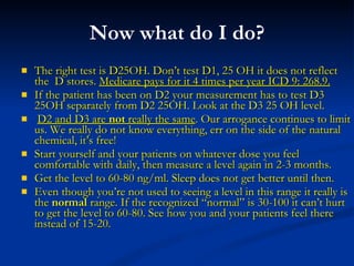 Now what do I do? The right test is D25OH. Don’t test D1, 25 OH it does not reflect the  D stores.  Medicare pays for it 4 times per year ICD 9: 268.9. If the patient has been on D2 your measurement has to test D3 25OH separately from D2 25OH. Look at the D3 25 OH level. D2 and D3 are  not  really the same . Our arrogance continues to limit us. We really do not know everything, err on the side of the natural chemical, it’s free! Start yourself and your patients on whatever dose you feel comfortable with daily, then measure a level again in 2-3 months.  Get the level to 60-80 ng/ml. Sleep does not get better until then.  Even though you’re not used to seeing a level in this range it really is the  normal  range. If the recognized “normal” is 30-100 it can’t hurt to get the level to 60-80. See how you and your patients feel there instead of 15-20. 