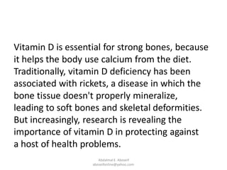 Vitamin D is essential for strong bones, because
it helps the body use calcium from the diet.
Traditionally, vitamin D deficiency has been
associated with rickets, a disease in which the
bone tissue doesn't properly mineralize,
leading to soft bones and skeletal deformities.
But increasingly, research is revealing the
importance of vitamin D in protecting against
a host of health problems.
Abdalmal E. Aboseif
aboseifonline@yahoo.com
 