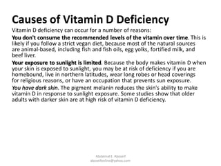 Causes of Vitamin D Deficiency
Vitamin D deficiency can occur for a number of reasons:
You don't consume the recommended levels of the vitamin over time. This is
likely if you follow a strict vegan diet, because most of the natural sources
are animal-based, including fish and fish oils, egg yolks, fortified milk, and
beef liver.
Your exposure to sunlight is limited. Because the body makes vitamin D when
your skin is exposed to sunlight, you may be at risk of deficiency if you are
homebound, live in northern latitudes, wear long robes or head coverings
for religious reasons, or have an occupation that prevents sun exposure.
You have dark skin. The pigment melanin reduces the skin's ability to make
vitamin D in response to sunlight exposure. Some studies show that older
adults with darker skin are at high risk of vitamin D deficiency.
Abdalmal E. Aboseif
aboseifonline@yahoo.com
 