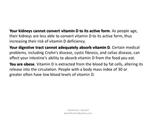 Your kidneys cannot convert vitamin D to its active form. As people age,
their kidneys are less able to convert vitamin D to its active form, thus
increasing their risk of vitamin D deficiency.
Your digestive tract cannot adequately absorb vitamin D. Certain medical
problems, including Crohn's disease, cystic fibrosis, and celiac disease, can
affect your intestine's ability to absorb vitamin D from the food you eat.
You are obese. Vitamin D is extracted from the blood by fat cells, altering its
release into the circulation. People with a body mass index of 30 or
greater often have low blood levels of vitamin D.
Abdalmal E. Aboseif
aboseifonline@yahoo.com
 