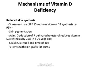 Mechanisms of Vitamin D
Deficiency
Reduced skin synthesis
- Sunscreen use (SPF 15 reduces vitamin D3 synthesis by
99%)
- Skin pigmentation
- Aging (reduction of 7 dehydrocholesterol reduces vitamin
D3 synthesis by 75% in a 70 year old)
- Season, latitude and time of day
-Patients with skin grafts for burns
Abdalmal E. Aboseif
aboseifonline@yahoo.com
 